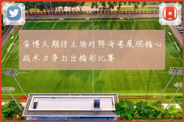 黄博文期待主场对阵海港展现精心战术力争打出精彩比赛