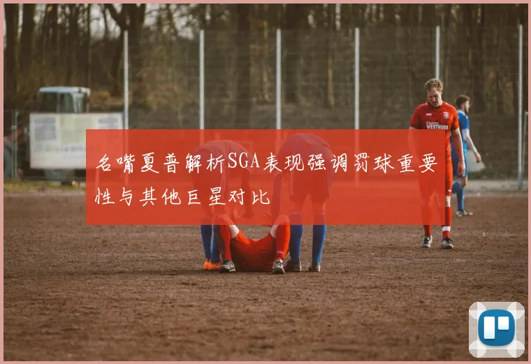 名嘴夏普解析SGA表现强调罚球重要性与其他巨星对比