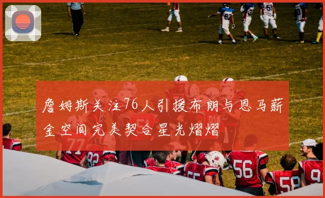詹姆斯关注76人引援布朗与恩马薪金空间完美契合星光熠熠