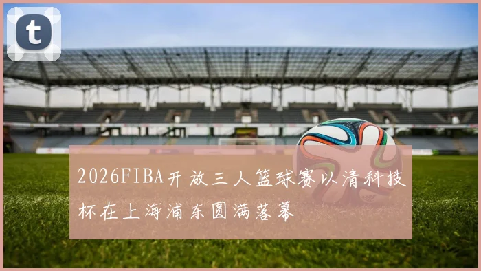 2026FIBA开放三人篮球赛以清科技杯在上海浦东圆满落幕