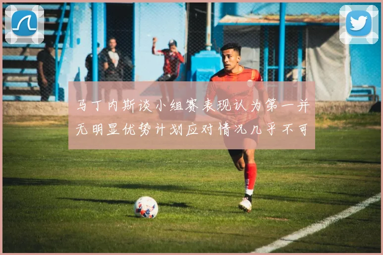 马丁内斯谈小组赛表现认为第一并无明显优势计划应对情况几乎不可能