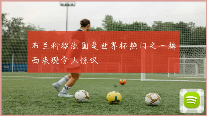 布兰科称法国是世界杯热门之一梅西表现令人惊叹