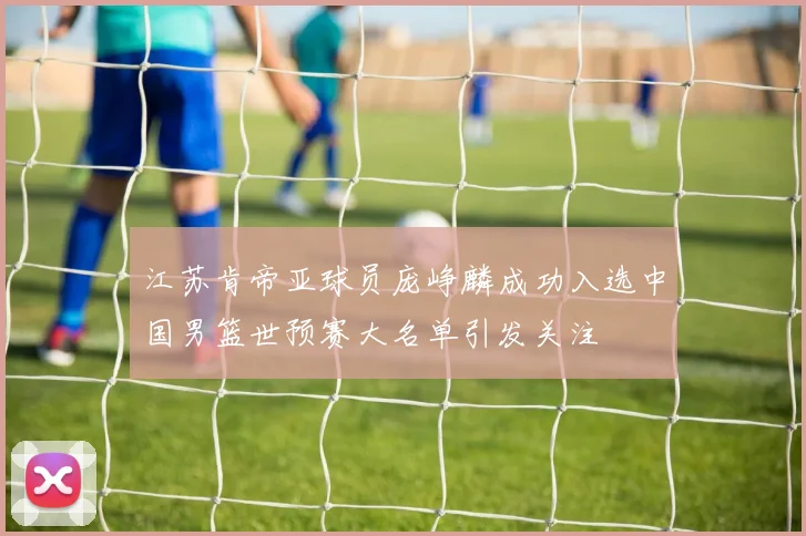 江苏肯帝亚球员庞峥麟成功入选中国男篮世预赛大名单引发关注