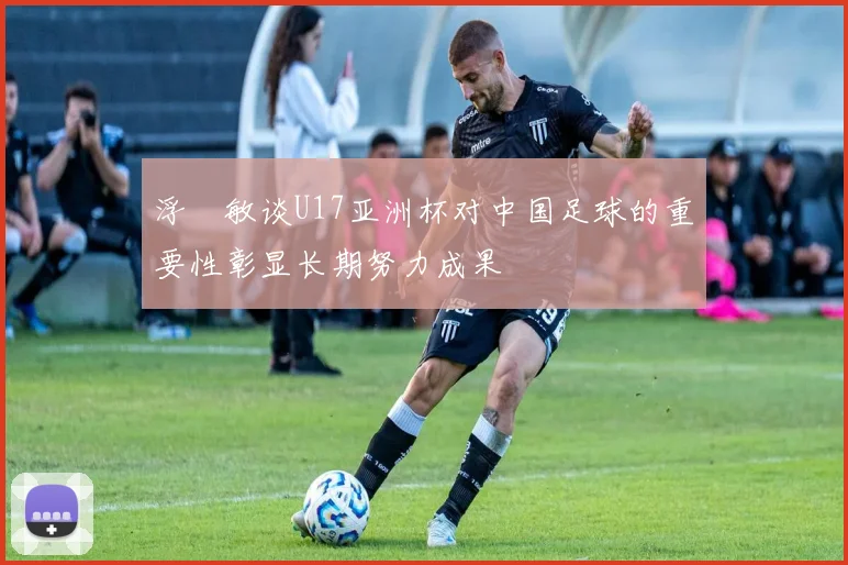 浮嶋敏谈U17亚洲杯对中国足球的重要性彰显长期努力成果