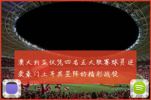 澳大利亚仅凭四名五大联赛球员逆袭豪门土耳其星阵的精彩战役