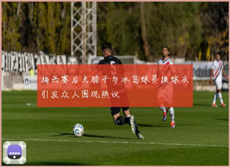 梅西赛后光膀子与冰岛球员换球衣引发众人围观热议