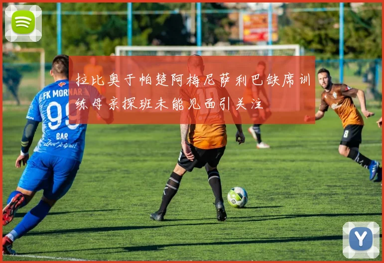 拉比奥于帕楚阿梅尼萨利巴缺席训练母亲探班未能见面引关注