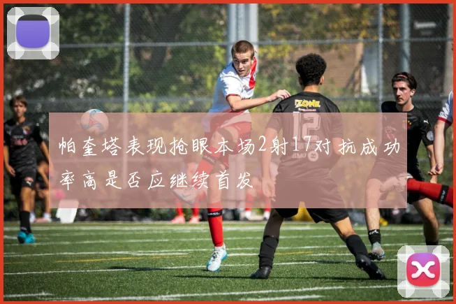 帕奎塔表现抢眼本场2射17对抗成功率高是否应继续首发