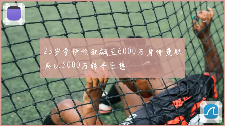 23岁霍伊伦狂飙至6000万身价曼联或以5000万转手出售