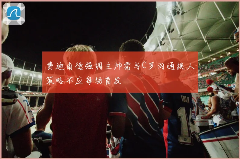 费迪南德强调主帅需与C罗沟通换人策略不应每场首发
