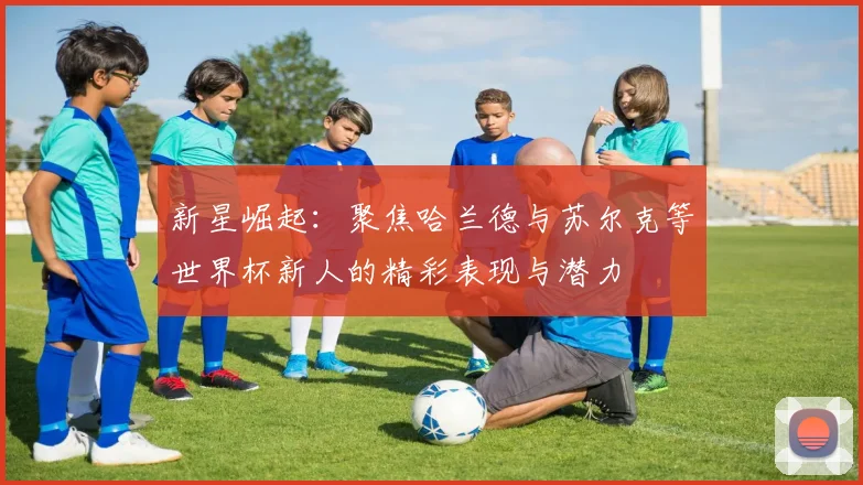 新星崛起：聚焦哈兰德与苏尔克等世界杯新人的精彩表现与潜力