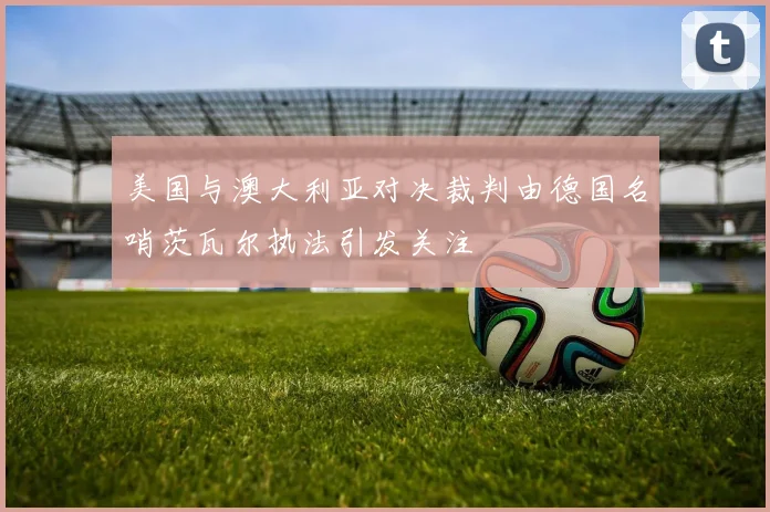 美国与澳大利亚对决裁判由德国名哨茨瓦尔执法引发关注
