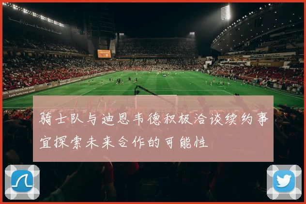 骑士队与迪恩韦德积极洽谈续约事宜探索未来合作的可能性