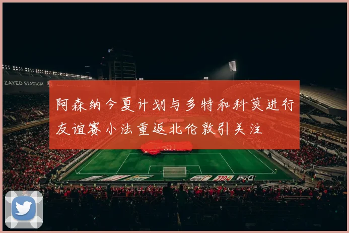 阿森纳今夏计划与多特和科莫进行友谊赛小法重返北伦敦引关注