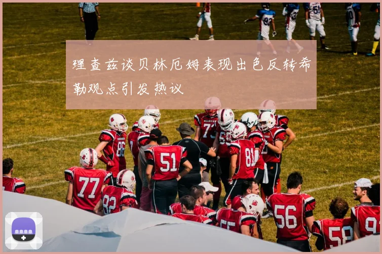 理查兹谈贝林厄姆表现出色反转希勒观点引发热议